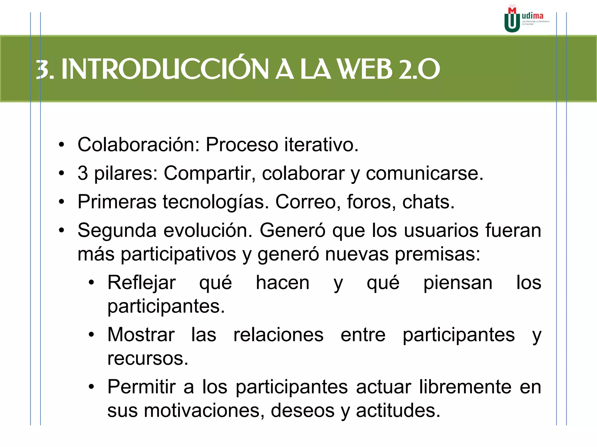 3. INTRODUCCIÓN A LA WEB 2.O
• Colaboración: Proceso iterativo.
• 3 pilares: Compartir, colaborar y comunicarse.
• Primeras tecnologías. Correo, foros, chats.
• Segunda evolución. Generó que los usuarios fueran
más participativos y generó nuevas premisas:
• Reflejar qué hacen y qué piensan los
participantes.
• Mostrar las relaciones entre participantes y
recursos.
• Permitir a los participantes actuar libremente en
sus motivaciones, deseos y actitudes.
 