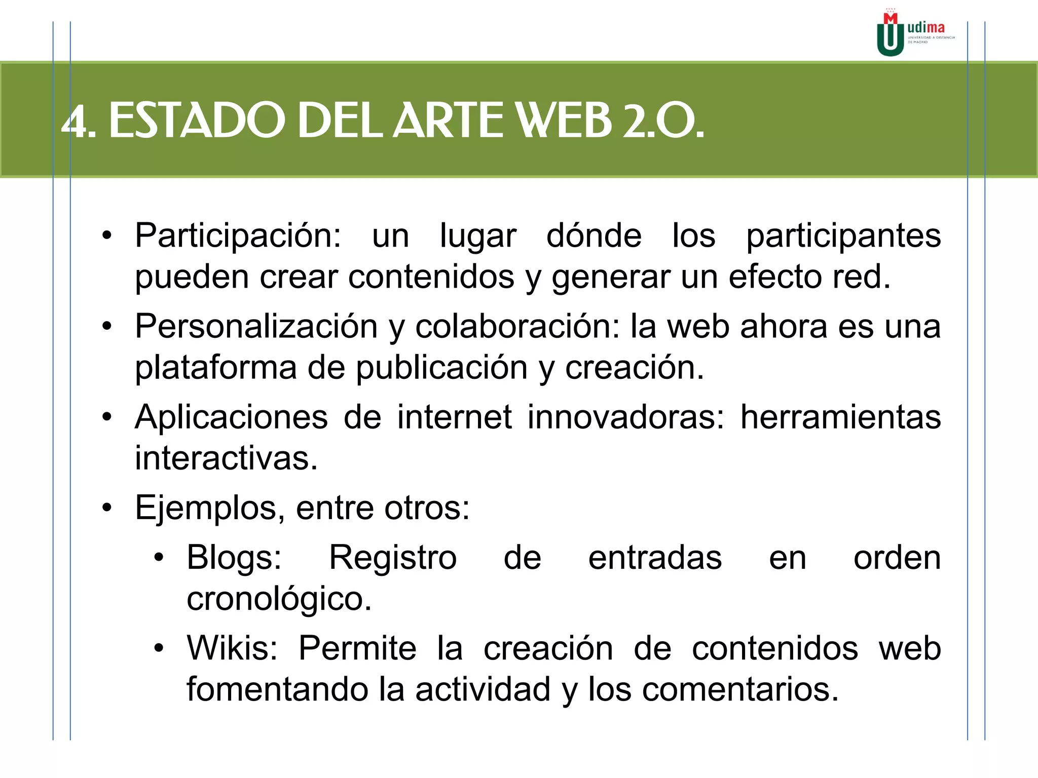 4. ESTADO DEL ARTE WEB 2.O.
• Participación: un lugar dónde los participantes
pueden crear contenidos y generar un efecto red.
• Personalización y colaboración: la web ahora es una
plataforma de publicación y creación.
• Aplicaciones de internet innovadoras: herramientas
interactivas.
• Ejemplos, entre otros:
• Blogs: Registro de entradas en orden
cronológico.
• Wikis: Permite la creación de contenidos web
fomentando la actividad y los comentarios.
 