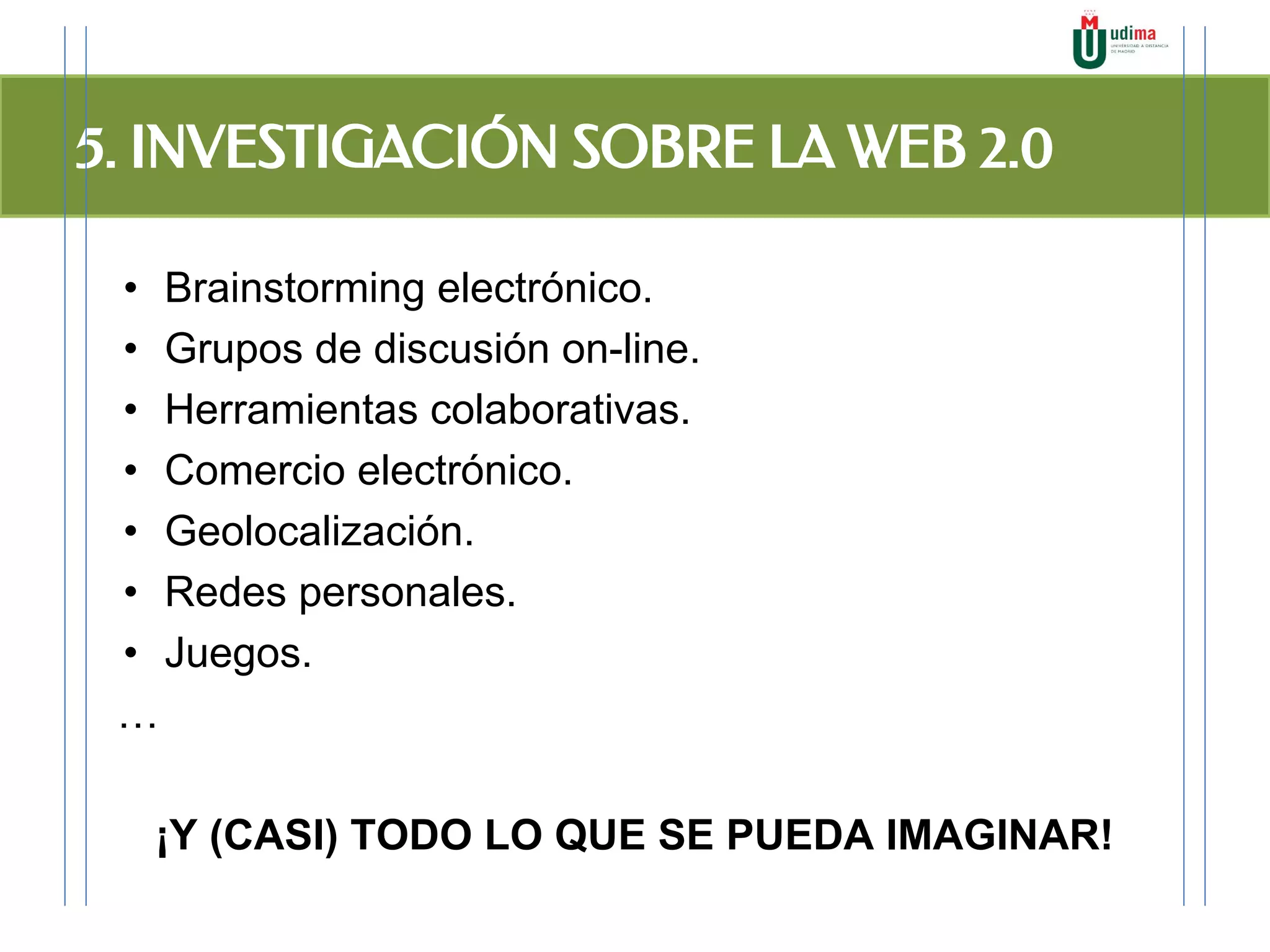 5. INVESTIGACIÓN SOBRE LA WEB 2.0
• Brainstorming electrónico.
• Grupos de discusión on-line.
• Herramientas colaborativas.
• Comercio electrónico.
• Geolocalización.
• Redes personales.
• Juegos.
…
¡Y (CASI) TODO LO QUE SE PUEDA IMAGINAR!
 