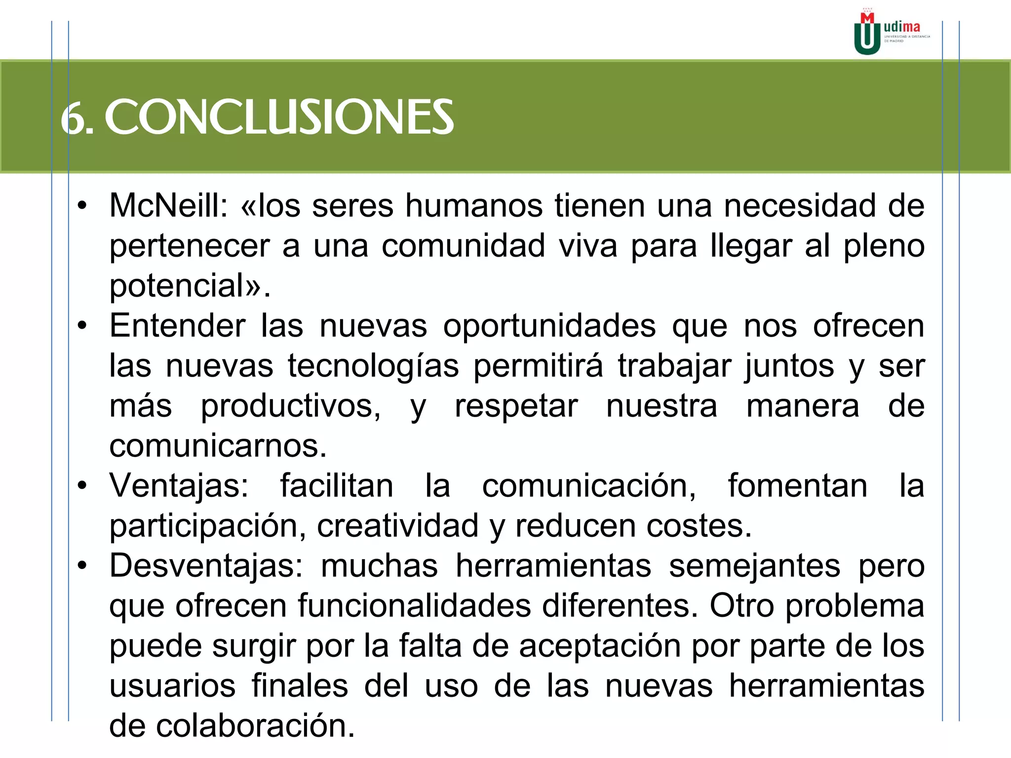 6. CONCLUSIONES
• McNeill: «los seres humanos tienen una necesidad de
pertenecer a una comunidad viva para llegar al pleno
potencial».
• Entender las nuevas oportunidades que nos ofrecen
las nuevas tecnologías permitirá trabajar juntos y ser
más productivos, y respetar nuestra manera de
comunicarnos.
• Ventajas: facilitan la comunicación, fomentan la
participación, creatividad y reducen costes.
• Desventajas: muchas herramientas semejantes pero
que ofrecen funcionalidades diferentes. Otro problema
puede surgir por la falta de aceptación por parte de los
usuarios finales del uso de las nuevas herramientas
de colaboración.
 