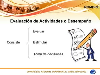 NOMBRE



  Evaluación de Actividades o Desempeño

                Evaluar


Consiste        Estimular


                Toma de decisiones




           UNIVERSIDAD NACIONAL EXPERIMENTAL SIMON RODRIGUEZ
 