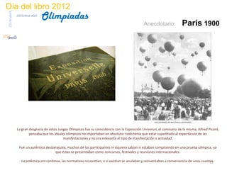 Día del libro 2012
                                 Olimpiadas
23 de abril
              biblioteca etsit

                                                                                                 Anecdotario:             Paris 1900




              La gran desgracia de estos Juegos Olímpicos fue su coincidencia con la Exposición Universal, el comisario de la misma, Alfred Picard,
                      pensaba que los ideales olímpicos no importaban en absoluto: todo tenía que estar supeditado al espectáculo de las
                                            manifestaciones y no era relevante el tipo de manifestación o actividad.

                Fue un auténtico desbarajuste, muchos de los participantes ni siquiera sabían si estaban compitiendo en una prueba olímpica, ya
                                      que éstas se presentaban como concursos, festivales y reuniones internacionales.

                 La polémica era continua, las normativas no existían, o si existían se anulaban y reinventaban a conveniencia de unos cuantos.
                                                                                                                                            11
 