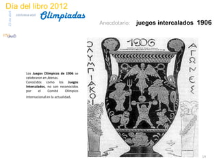 Día del libro 2012
                                 Olimpiadas
23 de abril
              biblioteca etsit

                                                         Anecdotario:   juegos intercalados 1906




                      Los Juegos Olímpicos de 1906 se
                      celebraron en Atenas.
                      Conocidos como los Juegos
                      Intercalados, no son reconocidos
                      por     el    Comité    Olímpico
                      Internacional en la actualidad.




                                                                                            14
 