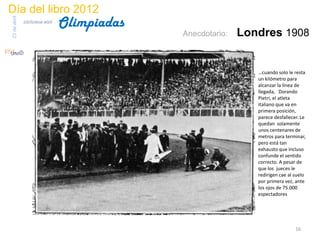 Día del libro 2012
                                 Olimpiadas
23 de abril
              biblioteca etsit

                                              Anecdotario:   Londres 1908


                                                                …cuando solo le resta
                                                                un kilómetro para
                                                                alcanzar la línea de
                                                                llegada, Dorando
                                                                Pietri, el atleta
                                                                italiano que va en
                                                                primera posición,
                                                                parece desfallecer. Le
                                                                quedan solamente
                                                                unos centenares de
                                                                metros para terminar,
                                                                pero está tan
                                                                exhausto que incluso
                                                                confunde el sentido
                                                                correcto. A pesar de
                                                                que los jueces le
                                                                redirigen cae al suelo
                                                                por primera vez, ante
                                                                los ojos de 75.000
                                                                espectadores




                                                                                 16
 