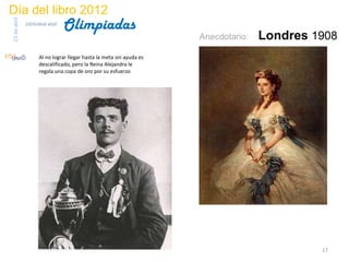 Día del libro 2012
                                 Olimpiadas
23 de abril
              biblioteca etsit

                                                                      Anecdotario:   Londres 1908
                     Al no lograr llegar hasta la meta sin ayuda es
                     descalificado, pero la Reina Alejandra le
                     regala una copa de oro por su esfuerzo




                                                                                              17
 
