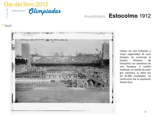 Día del libro 2012
                                 Olimpiadas
23 de abril
              biblioteca etsit

                                              Anecdotario:   Estocolmo 1912




                                                                Fueron los más brillantes y
                                                                mejor organizados de esos
                                                                tiempos. Se construyó el
                                                                Estadio      Olímpico      de
                                                                Estocolmo con apariencia de
                                                                una fortaleza o castillo
                                                                medieval, en ladrillo de color
                                                                gris volcánico, su aforo era
                                                                de 32.000 localidades. Su
                                                                constructor fue el arquitecto
                                                                Torben Grut




                                                                                       18
 