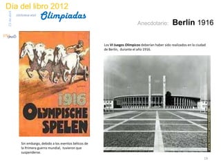 Día del libro 2012
                                 Olimpiadas
23 de abril
              biblioteca etsit

                                                                                       Anecdotario:           Berlín 1916

                                                                 Los VI Juegos Olímpicos deberían haber sido realizados en la ciudad
                                                                 de Berlín, durante el año 1916.




                  Sin embargo, debido a los eventos bélicos de
                  la Primera guerra mundial, tuvieron que
                  suspenderse.
                                                                                                                                  19
 