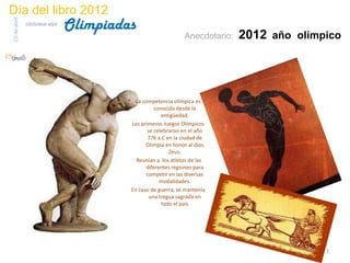 Día del libro 2012
                                 Olimpiadas
23 de abril
              biblioteca etsit

                                                                Anecdotario:   2012 año olímpico




                                            La competencia olímpica es
                                                    conocida desde la
                                                       antigüedad.
                                          Los primeros Juegos Olímpicos
                                                 se celebraron en el año
                                                 776 a.C en la ciudad de
                                                Olimpia en honor al dios
                                                          Zeus.
                                            Reunían a los atletas de las
                                                diferentes regiones para
                                                 competir en las diversas
                                                      modalidades.
                                          En caso de guerra, se mantenía
                                                  una tregua sagrada en
                                                       todo el país




                                                                                             2
 
