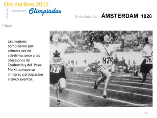 Día del libro 2012
                                 Olimpiadas
23 de abril
              biblioteca etsit

                                              Anecdotario:   ÁMSTERDAM 1928



       Las mujeres
       compitieron por
       primera vez en
       atletismo, pese a las
       objeciones de
       Coubertin y del Papa
       Pío XI, aunque se
       limitó su participación
       a cinco eventos.




                                                                         23
 