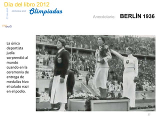 Día del libro 2012
                                 Olimpiadas
23 de abril
              biblioteca etsit

                                              Anecdotario:   BERLÍN 1936



 La única
 deportista
 judía
 sorprendió al
 mundo
 cuando en la
 ceremonia de
 entrega de
 medallas hizo
 el saludo nazi
 en el podio.




                                                                     27
 