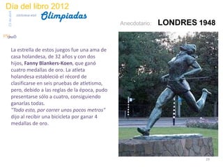 Día del libro 2012
                                 Olimpiadas
23 de abril
              biblioteca etsit

                                                     Anecdotario:   LONDRES 1948


       La estrella de estos juegos fue una ama de
       casa holandesa, de 32 años y con dos
       hijos, Fanny Blankers-Koen, que ganó
       cuatro medallas de oro. La atleta
       holandesa estableció el récord de
       clasificarse en seis pruebas de atletismo,
       pero, debido a las reglas de la época, pudo
       presentarse sólo a cuatro, consiguiendo
       ganarlas todas.
       "Todo esto, por correr unos pocos metros"
       dijo al recibir una bicicleta por ganar 4
       medallas de oro.




                                                                             29
 