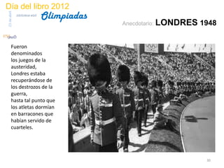 Día del libro 2012
                                 Olimpiadas
23 de abril
              biblioteca etsit

                                              Anecdotario: LONDRES   1948


       Fueron
       denominados
       los juegos de la
       austeridad,
       Londres estaba
       recuperándose de
       los destrozos de la
       guerra,
       hasta tal punto que
       los atletas dormían
       en barracones que
       habían servido de
       cuarteles.




                                                                      30
 