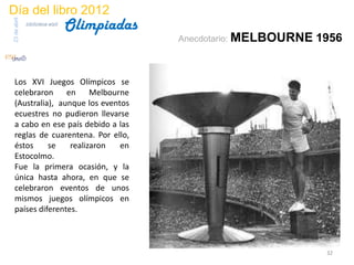 Día del libro 2012
                                 Olimpiadas
23 de abril
              biblioteca etsit


                                              Anecdotario: MELBOURNE   1956


 Los XVI Juegos Olímpicos se
 celebraron     en     Melbourne
 (Australia), aunque los eventos
 ecuestres no pudieron llevarse
 a cabo en ese país debido a las
 reglas de cuarentena. Por ello,
 éstos     se    realizaron   en
 Estocolmo.
 Fue la primera ocasión, y la
 única hasta ahora, en que se
 celebraron eventos de unos
 mismos juegos olímpicos en
 países diferentes.



                                                                        32
 