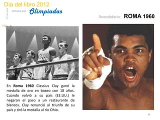Día del libro 2012
                                 Olimpiadas
23 de abril
              biblioteca etsit

                                              Anecdotario:   ROMA 1960




 En Roma 1960 Classius Clay ganó la
 medalla de oro en boxeo con 18 años.
 Cuando volvió a su país (EE.UU.) le
 negaron el paso a un restaurante de
 blancos. Clay renunció al triunfo de su
 país y tiró la medalla al río Ohio.
                                                                   34
 