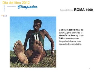 Día del libro 2012
                                 Olimpiadas
23 de abril
              biblioteca etsit

                                               Anecdotario: ROMA           1960




                                              El atleta Abebe Bikila, de
                                              Etiopía, ganó descalzo la
                                              Maratón de Roma y la de
                                              Tokio cinco semanas
                                              después de haber sido
                                              operado de apendicitis.




                                                                            35
 
