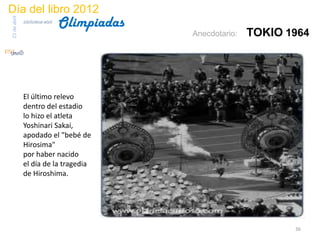 Día del libro 2012
                                 Olimpiadas
23 de abril
              biblioteca etsit

                                              Anecdotario:   TOKIO 1964




              El último relevo
              dentro del estadio
              lo hizo el atleta
              Yoshinari Sakai,
              apodado el "bebé de
              Hirosima"
              por haber nacido
              el día de la tragedia
              de Hiroshima.




                                                                    36
 