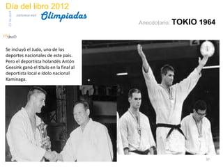 Día del libro 2012
                                  Olimpiadas
 23 de abril
               biblioteca etsit

                                               Anecdotario: TOKIO   1964


Se incluyó el Judo, uno de los
deportes nacionales de este país.
Pero el deportista holandés Antón
Geesink ganó el título en la final al
deportista local e ídolo nacional
Kaminaga.




                                                                     37
 