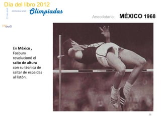 Día del libro 2012
                                 Olimpiadas
23 de abril
              biblioteca etsit

                                              Anecdotario:   MÉXICO 1968




               En México ,
               Fosbury
               revolucionó el
               salto de altura
               con su técnica de
               saltar de espaldas
               al listón.




                                                                     38
 