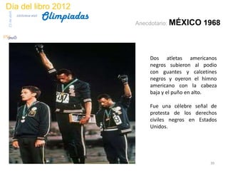 Día del libro 2012
                                 Olimpiadas
23 de abril
              biblioteca etsit

                                              Anecdotario: MÉXICO     1968



                                                  Dos atletas americanos
                                                  negros subieron al podio
                                                  con guantes y calcetines
                                                  negros y oyeron el himno
                                                  americano con la cabeza
                                                  baja y el puño en alto.

                                                  Fue una célebre señal de
                                                  protesta de los derechos
                                                  civiles negros en Estados
                                                  Unidos.




                                                                        39
 