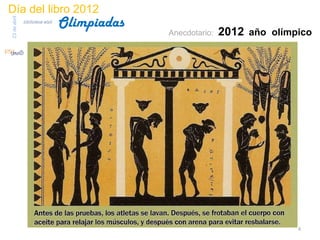 Día del libro 2012
                                 Olimpiadas
23 de abril
              biblioteca etsit

                                                                 Anecdotario:   2012 año olímpico




                                         La llama o fuego olímpico, es uno
                                          de los símbolos de los Juegos, y
                                          evoca el mito de Prometeo, que
                                         habría robado el fuego a Zeus para
                                              entregarlo a los mortales.
                                            Durante la celebración de los
                                          Juegos se mantenía encendida y
                                             ardía mientras duraban las
                                                   competiciones.




                                                                                              4
 