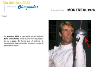 Día del libro 2012
                                 Olimpiadas
23 de abril
              biblioteca etsit

                                                   Anecdotario:   MONTREAL1976




 En Montreal 1976 se descubrió que el soviético
 Boris Onishchenko tenía trucada la empuñadura
 de su espada, de forma que el sistema de
 detección de tocados le daba un punto cuando él
 apretaba un botón.




                                                                            41
 