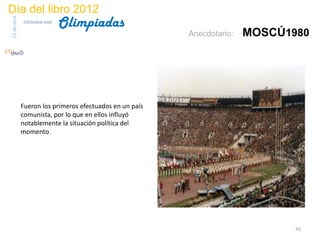 Día del libro 2012
                                 Olimpiadas
23 de abril
              biblioteca etsit

                                                          Anecdotario:   MOSCÚ1980




              Fueron los primeros efectuados en un país
              comunista, por lo que en ellos influyó
              notablemente la situación política del
              momento.




                                                                                42
 