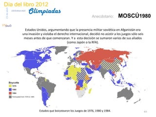 Día del libro 2012
                                 Olimpiadas
23 de abril
              biblioteca etsit

                                                                               Anecdotario:      MOSCÚ1980

                           Estados Unidos, argumentando que la presencia militar soviética en Afganistán era
                          una invasión y violaba el derecho internacional, decidió no asistir a los juegos sólo seis
                           meses antes de que comenzaran. Y a esta decisión se sumaron varios de sus aliados
                                                          (como Japón o la RFA).




                                      Estados que boicotearon los Juegos de 1976, 1980 y 1984.                         43
 