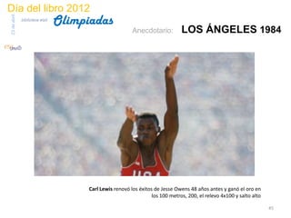 Día del libro 2012
                                 Olimpiadas
23 de abril
              biblioteca etsit

                                                          Anecdotario:          LOS ÁNGELES 1984




                                       Carl Lewis renovó los éxitos de Jesse Owens 48 años antes y ganó el oro en
                                                                   los 100 metros, 200, el relevo 4x100 y salto alto

                                                                                                                       45
 