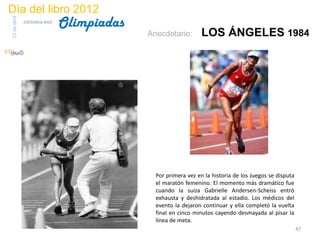 Día del libro 2012
                                 Olimpiadas
23 de abril
              biblioteca etsit

                                              Anecdotario:        LOS ÁNGELES 1984




                                                Por primera vez en la historia de los Juegos se disputa
                                                el maratón femenino. El momento más dramático fue
                                                cuando la suiza Gabrielle Andersen-Scheiss entró
                                                exhausta y deshidratada al estadio. Los médicos del
                                                evento la dejaron continuar y ella completó la vuelta
                                                final en cinco minutos cayendo desmayada al pisar la
                                                línea de meta.
                                                                                                          47
 