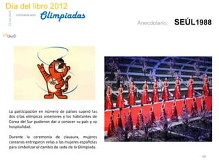 Día del libro 2012
                                 Olimpiadas
23 de abril
              biblioteca etsit

                                                      Anecdotario:   SEÚL1988




 La participación en número de países superó las
 dos citas olímpicas anteriores y los habitantes de
 Corea del Sur pudieron dar a conocer su país y su
 hospitalidad.

 Durante la ceremonia de clausura, mujeres
 coreanas entregaron velas a las mujeres españolas
 para simbolizar el cambio de sede de la Olimpiada.

                                                                          48
 