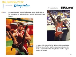 Día del libro 2012
                                 Olimpiadas
23 de abril
              biblioteca etsit

                                                                                        Anecdotario:         SEÚL1988
                     El canadiense Ben Johnson batió en el récord del mundo de
                     los 100 metros en la final olímpica, pero se le descalificó por
                     dopaje




                                                                    En baloncesto la sorpresa fue la eliminación de Estados
                                                                    Unidos en semifinales, la primera vez que esto ocurría,
                                                                    frente a la Unión Soviética. Arvydas Sabonis fue la gran
                                                                    estrella del torneo

                                                                                                                               49
 