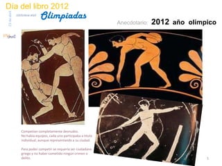 Día del libro 2012
                                 Olimpiadas
23 de abril
              biblioteca etsit

                                                                    Anecdotario:   2012 año olímpico




                  Competían completamente desnudos.
                  No había equipos, cada uno participaba a título
                  individual, aunque representando a su ciudad.

                  Para poder competir se requería ser ciudadano
                  griego y no haber cometido ningún crimen o
                  delito.                                                                        5
 