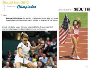 Día del libro 2012
                                  Olimpiadas
 23 de abril
               biblioteca etsit

                                                                                                 Anecdotario:   SEÚL1988

               Florence Griffith-Joyner fue la atleta estrella de los juegos. Ganó tres oros y
               una plata y consiguió un nuevo récord mundial en la carrera de 200 metros.



El tenis volvió a los Juegos Olímpicos luego de 64 años de ausencia y Steffi
Graf derrotó a la argentina Gabriela Sabatini en la final femenina




                                                                                                                     50
 