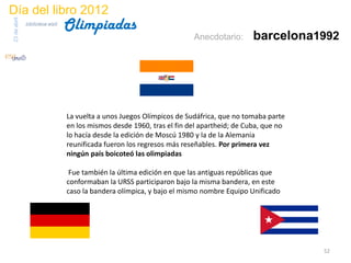 Día del libro 2012
                                 Olimpiadas
23 de abril
              biblioteca etsit

                                                                        Anecdotario:       barcelona1992




                                 La vuelta a unos Juegos Olímpicos de Sudáfrica, que no tomaba parte
                                 en los mismos desde 1960, tras el fin del apartheid; de Cuba, que no
                                 lo hacía desde la edición de Moscú 1980 y la de la Alemania
                                 reunificada fueron los regresos más reseñables. Por primera vez
                                 ningún país boicoteó las olimpiadas

                                  Fue también la última edición en que las antiguas repúblicas que
                                 conformaban la URSS participaron bajo la misma bandera, en este
                                 caso la bandera olímpica, y bajo el mismo nombre Equipo Unificado




                                                                                                        52
 