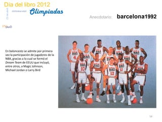 Día del libro 2012
                                 Olimpiadas
23 de abril
              biblioteca etsit

                                              Anecdotario:   barcelona1992




En baloncesto se admite por primera
vez la participación de jugadores de la
NBA, gracias a lo cual se formó el
Dream Team de EEUU que incluyó,
entre otros, a Magic Johnson,
Michael Jordan o Larry Bird




                                                                       54
 