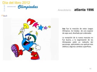 Día del libro 2012
                                 Olimpiadas
23 de abril
              biblioteca etsit

                                              Anecdotario:     atlanta 1996




                                                 Izzy fue la mascota de estos Juegos
                                                 Olímpicos. Se trataba de una especie
                                                 de sapo azul, diseñado por ordenador.

                                                 La recepción de la nueva mascota no
                                                 fue buena, y la organización de las
                                                 Olimpiadas pidió un rediseño del
                                                 personaje, aplicándole una aptitud más
                                                 atlética y algunos cambios superfluos.




                                                                                  55
 