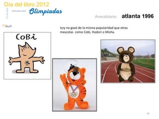 Día del libro 2012
                                 Olimpiadas
23 de abril
              biblioteca etsit

                                                                 Anecdotario:      atlanta 1996
                                          Izzy no gozó de la misma popularidad que otras
                                          mascotas como Cobi, Hodori o Misha.




                                                                                            56
 