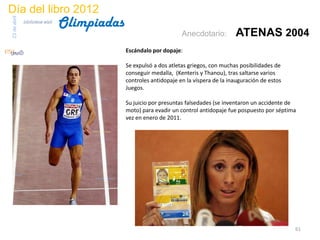 Día del libro 2012
                                 Olimpiadas
23 de abril
              biblioteca etsit

                                                                    Anecdotario:         ATENAS 2004
                                              Escándalo por dopaje:

                                              Se expulsó a dos atletas griegos, con muchas posibilidades de
                                              conseguir medalla, (Kenteris y Thanou), tras saltarse varios
                                              controles antidopaje en la víspera de la inauguración de estos
                                              Juegos.

                                              Su juicio por presuntas falsedades (se inventaron un accidente de
                                              moto) para evadir un control antidopaje fue pospuesto por séptima
                                              vez en enero de 2011.




                                                                                                               61
 