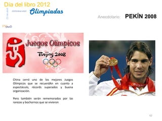 Día del libro 2012
                                 Olimpiadas
23 de abril
              biblioteca etsit

                                                        Anecdotario:   PEKÍN 2008




               China cerró uno de los mejores Juegos
               Olímpicos que se recuerdAn en cuanto a
               espectáculo, récords superados y buena
               organización.

               Pero también serán rememorados por las
               rarezas y bochornos que se vivieron



                                                                              62
 