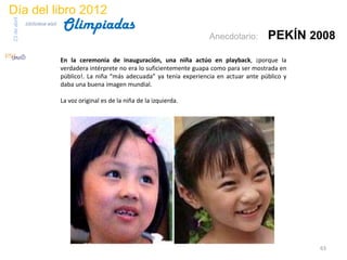 Día del libro 2012
                                 Olimpiadas
23 de abril
              biblioteca etsit

                                                                                    Anecdotario:        PEKÍN 2008
                                 En la ceremonia de inauguración, una niña actúo en playback, ¡porque la
                                 verdadera intérprete no era lo suficientemente guapa como para ser mostrada en
                                 público!. La niña “más adecuada” ya tenía experiencia en actuar ante público y
                                 daba una buena imagen mundial.

                                 La voz original es de la niña de la izquierda.




                                                                                                                  63
 