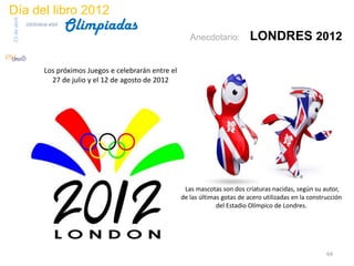 Día del libro 2012
                                 Olimpiadas
23 de abril
              biblioteca etsit

                                                                      Anecdotario:          LONDRES 2012

                       Los próximos Juegos e celebrarán entre el
                         27 de julio y el 12 de agosto de 2012




                                                                    Las mascotas son dos criaturas nacidas, según su autor,
                                                                   de las últimas gotas de acero utilizadas en la construcción
                                                                                del Estadio Olímpico de Londres.




                                                                                                                        64
 