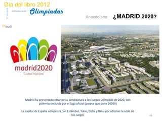 Día del libro 2012
                                 Olimpiadas
23 de abril
              biblioteca etsit

                                                                         Anecdotario:         ¿MADRID 2020?




                            Madrid ha presentado otra vez su candidatura a los Juegos Olímpicos de 2020, con
                                      polémica incluida por el logo oficial (parece que pone 20020)

                        La capital de España competirá con Estambul, Tokio, Doha y Bakú por obtener la sede de
                                                              los Juegos                                         66
 