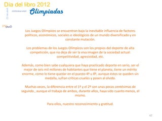 Día del libro 2012
                                  Olimpiadas
23 de abril
              biblioteca etsit




                            Los Juegos Olímpicos se encuentran bajo la inevitable influencia de factores
                            políticos, económicos, sociales e ideológicos de un mundo diversificado y en
                                                        constante mutación.

                                 Los problemas de los Juegos Olímpicos son los propios del deporte de alta
                                   competición, que no deja de ser la viva imagen de la sociedad actual:
                                                     competitividad, agresividad, etc.

                         Además, como bien sabe cualquiera que haya practicado deporte en serio, ser el
                          mejor de seis mil millones de habitantes que tiene el planeta, tiene un mérito
                         enorme, como lo tiene quedar en el puesto 4º u 8º, aunque éstos se queden sin
                                        medalla, sufran críticas crueles y pasen al olvido.

                          Muchas veces, la diferencia entre el 1º y el 2º son unas pocas centésimas de
                        segundo , aunque el trabajo de ambos, durante años, haya sido cuanto menos, el
                                                            mismo.

                                              Para ellos, nuestro reconocimiento y gratitud.


                                                                                                             67
 