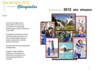 Día del libro 2012
                                  Olimpiadas
23 de abril
               biblioteca etsit

                                                     Anecdotario:   2012 año olímpico


              Los primeros juegos que se
              desarrollaron tal y como los
              conocemos en la actualidad,
              tuvieron lugar en Atenas (Grecia) en
              el año 1896.

              Se organizaron para que se fueran
              realizando cada cuatro años, y en
              ellos se desarrollaban todas las
              prácticas deportivas conocidas
              hasta ese momento.

              Permitió enfrentar a gran diversidad
              de deportistas.

              Empezó a surgir el deporte
              profesional a medida que se
              extendían las disciplinas y fue
              tomando popularidad en la
              sociedad




                                                                                   7
 