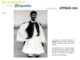 Día del libro 2012
                                 Olimpiadas
23 de abril
              biblioteca etsit

                                              Anecdotario:       ATENAS 1896




                                                    Se celebró la primera prueba de
                                                    Maratón desde el mismo lugar donde
                                                    ocurrió la célebre batalla del mismo
                                                    nombre.

                                                    Fue ganada por un corredor griego:
                                                    Spiridon Louis, quién antes de ser atleta
                                                    fue pastor, panadero, albañil y cartero.
                                                    Con tan solo 18 años se adjudicó la
                                                    prueba reina en los juegos.
                                                                                                9
 