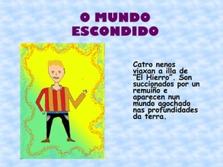 O MUNDO
ESCONDIDO

      Catro nenos
      viaxan a illa de
      “El Hierro”. Son
      succionados por un
      remuíño e
      aparecen nun
      mundo agochado
      nas profundidades
      da terra.
 