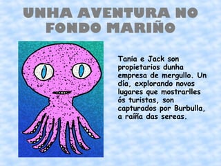 UNHA AVENTURA NO
  FONDO MARIÑO

        Tania e Jack son
        propietarios dunha
        empresa de mergullo. Un
        día, explorando novos
        lugares que mostrarlles
        ós turistas, son
        capturados por Burbulla,
        a raíña das sereas.
 