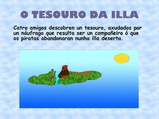 O TESOURO DA ILLA
Catro amigos descobren un tesouro, axudados por
un náufrago que resulta ser un compañeiro ó que
os piratas abandonaran nunha illa deserta.
 