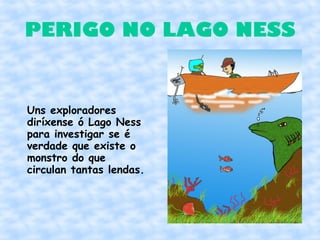 PERIGO NO LAGO NESS


Uns exploradores
diríxense ó Lago Ness
para investigar se é
verdade que existe o
monstro do que
circulan tantas lendas.
 