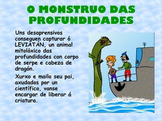 O MONSTRUO DAS
    PROFUNDIDADES
Uns desaprensivos
conseguen capturar ó
LEVIATÁN, un animal
mitolóxico das
profundidades con corpo
de serpe e cabeza de
dragón.
Xurxo e mailo seu pai,
axudados por un
científico, vanse
encargar de liberar á
criatura.
 